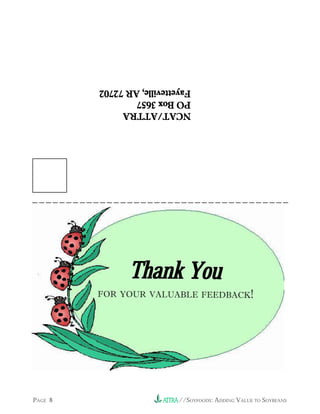 //SOYFOODS: ADDING VALUE TO SOYBEANS                     PAGE 8
           FOR YOUR VALUABLE FEEDBACK!
                     Thank You
                                NCAT/ATTRA
                                NCAT/ATTRA
                                NCAT/ATTRA
                                NCAT/ATTRA
                                NCAT/ATTRA
                                PO Box 3657
                                PO Box 3657
                                PO Box 3657
                                PO Box 3657
                                PO Box 3657
                                Fayetteville, AR 72702
                                Fayetteville, AR 72702
                                Fayetteville, AR 72702
                                Fayetteville, AR 72702
                                Fayetteville, AR 72702
 