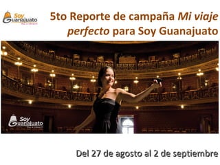 5to Reporte de campaña Mi viaje
   perfecto para Soy Guanajuato




    Del 27 de agosto al 2 de septiembre
 