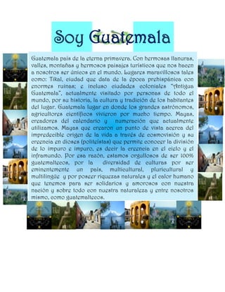 Soy Guatemala
Guatemala país de la eterna primavera. Con hermosas llanuras,
valles, montañas y hermosos paisajes turísticos que nos hacen
a nosotros ser únicos en el mundo. Lugares maravillosos tales
como: Tikal, ciudad que data de la época prehispánica con
enormes ruinas; e incluso ciudades coloniales “Antigua
Guatemala”, actualmente visitado por personas de todo el
mundo, por su historia, la cultura y tradición de los habitantes
del lugar. Guatemala lugar en donde los grandes astrónomos,
agricultores científicos vivieron por mucho tiempo. Mayas,
creadores del calendario y numeración que actualmente
utilizamos. Mayas que crearon un punto de vista acerca del
impredecible origen de la vida a través de cosmovisión y su
creencia en dioses (politeístas) que permite conocer la división
de lo impuro e impuro, es decir la creencia en el cielo y el
inframundo. Por esa razón, estamos orgullosos de ser 100%
guatemaltecos, por la        diversidad de culturas por ser
eminentemente un país, multicultural, pluricultural y
multilingüe y por poseer riquezas naturales y el calor humano
que tenemos para ser solidarios y amorosos con nuestra
nación y sobre todo con nuestra naturaleza y entre nosotros
mismo, como guatemaltecos.
 