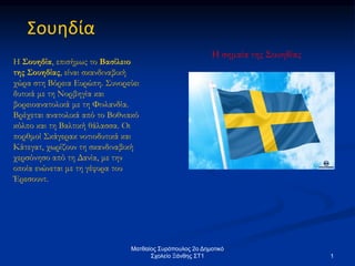 Ματθαίος Συρόπουλος 2ο Δημοτικό
Σχολείο Ξάνθης ΣΤ1 1
Σουηδία
Η Σουηδία, επισήμως το Βασίλειο
της Σουηδίας, είναι σκανδιναβική
χώρα στη Βόρεια Ευρώπη. Συνορεύει
δυτικά με τη Νορβηγία και
βορειοανατολικά με τη Φινλανδία.
Βρέχεται ανατολικά από το Βοθνιακό
κόλπο και τη Βαλτική θάλασσα. Οι
πορθμοί Σκάγερακ νοτιοδυτικά και
Κάτεγατ, χωρίζουν τη σκανδιναβική
χερσόνησο από τη Δανία, με την
οποία ενώνεται με τη γέφυρα του
Έρεσουντ.
Η σημαία της Σουηδίας
 