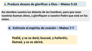 c. Produce deseos de glorificar a Dios – Mateo 5:16
Así alumbre vuestra luz delante de los hombres, para que vean
vuestras buenas obras, y glorifiquen a vuestro Padre que está en los
cielos.
d. Estimula el espíritu de oración – Mateo 7:7
Pedid, y se os dará; buscad, y hallaréis;
llamad, y se os abrirá.
 