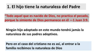 1. El hijo tiene la naturaleza del Padre
“Todo aquel que es nacido de Dios, no practica el pecado,
porque la simiente de Dios permanece en él —1 Juan 3:9.
Ningún hijo adoptado en este mundo tendrá jamás la
naturaleza de sus padres adoptivos.
Pero en el caso del cristiano no es así, al entrar a la
familia recibimos la naturaleza de Dios
 