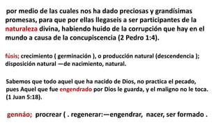 por medio de las cuales nos ha dado preciosas y grandísimas
promesas, para que por ellas llegaseis a ser participantes de la
naturaleza divina, habiendo huido de la corrupción que hay en el
mundo a causa de la concupiscencia (2 Pedro 1:4).
fúsis; crecimiento ( germinación ), o producción natural (descendencia );
disposición natural —de nacimiento, natural.
Sabemos que todo aquel que ha nacido de Dios, no practica el pecado,
pues Aquel que fue engendrado por Dios le guarda, y el maligno no le toca.
(1 Juan 5:18).
gennáo; procrear ( . regenerar:—engendrar, nacer, ser formado .
 