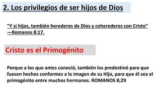 2. Los privilegios de ser hijos de Dios
“Y si hijos, también herederos de Dios y coherederos con Cristo”
—Romanos 8:17.
Cristo es el Primogénito
Porque a los que antes conoció, también los predestinó para que
fuesen hechos conformes a la imagen de su Hijo, para que él sea el
primogénito entre muchos hermanos. ROMANOS 8;29
 