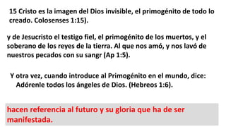 15 Cristo es la imagen del Dios invisible, el primogénito de todo lo
creado. Colosenses 1:15).
y de Jesucristo el testigo fiel, el primogénito de los muertos, y el
soberano de los reyes de la tierra. Al que nos amó, y nos lavó de
nuestros pecados con su sangr (Ap 1:5).
Y otra vez, cuando introduce al Primogénito en el mundo, dice:
Adórenle todos los ángeles de Dios. (Hebreos 1:6).
hacen referencia al futuro y su gloria que ha de ser
manifestada.
 