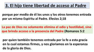 3. El hijo tiene libertad de acceso al Padre
porque por medio de él los unos y los otros tenemos entrada
por un mismo Espíritu al Padre. Efesios 2;18
La paz de Dios no solamente elimina el odio y hostilidad, sino
que brinda acceso a la presencia del Padre (Romanos 5:2
por quien también tenemos entrada por la fe a esta gracia
en la cual estamos firmes, y nos gloriamos en la esperanza
de la gloria de Dios.
 