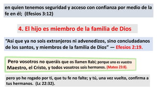 en quien tenemos seguridad y acceso con confianza por medio de la
fe en él; (Efesios 3:12)
4. El hijo es miembro de la familia de Dios
“Así que ya no sois extranjeros ni advenedizos, sino conciudadanos
de los santos, y miembros de la familia de Dios” — Efesios 2:19.
pero yo he rogado por ti, que tu fe no falte; y tú, una vez vuelto, confirma a
tus hermanos. (Lc 22:32).
 
