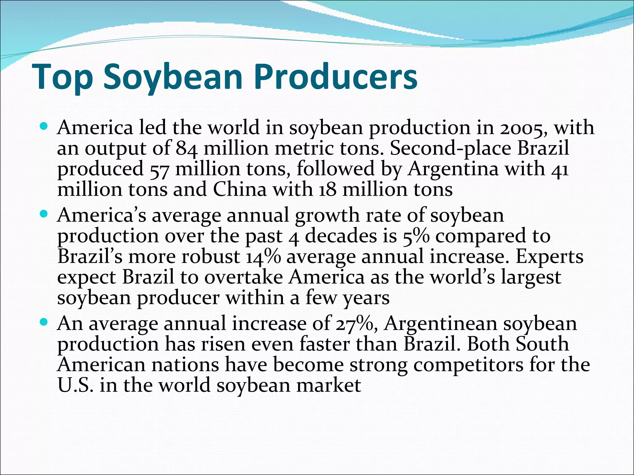 Top Soybean Producers America led the world in soybean production in 2005, with an output of 84 million metric tons. Second-place Brazil produced 57 million tons, followed by Argentina with 41 million tons and China with 18 million tons America’s average annual growth rate of soybean production over the past 4 decades is 5% compared to Brazil’s more robust 14% average annual increase. Experts expect Brazil to overtake America as the world’s largest soybean producer within a few years An average annual increase of 27%, Argentinean soybean production has risen even faster than Brazil. Both South American nations have become strong competitors for the U.S. in the world soybean market 