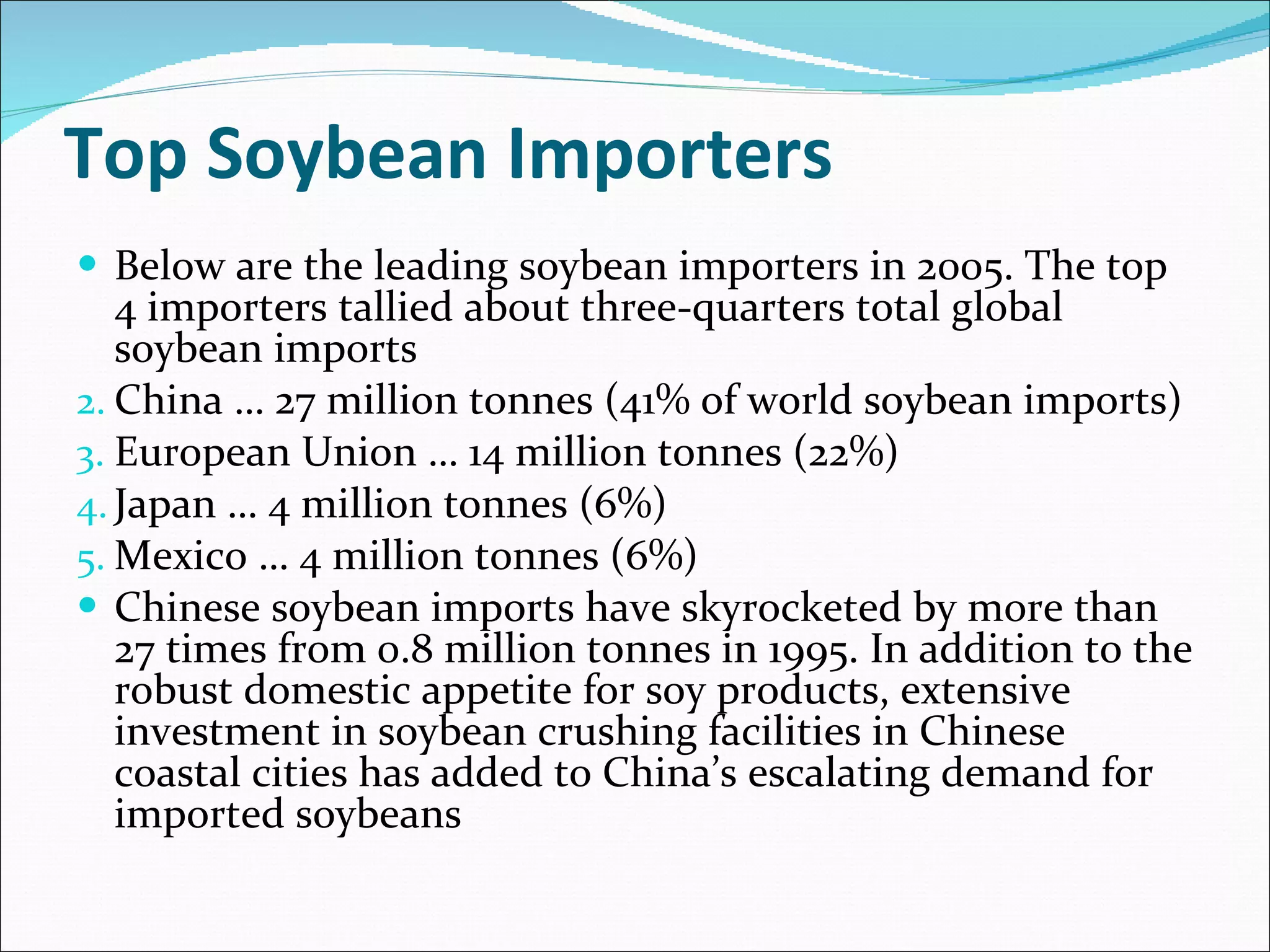 Top Soybean Importers Below are the leading soybean importers in 2005. The top 4 importers tallied about three-quarters total global soybean imports China … 27 million tonnes (41% of world soybean imports) European Union … 14 million tonnes (22%) Japan … 4 million tonnes (6%) Mexico … 4 million tonnes (6%) Chinese soybean imports have skyrocketed by more than 27 times from 0.8 million tonnes in 1995. In addition to the robust domestic appetite for soy products, extensive investment in soybean crushing facilities in Chinese coastal cities has added to China’s escalating demand for imported soybeans 