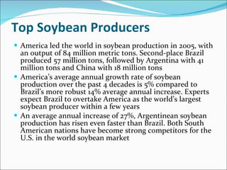 Top Soybean Producers America led the world in soybean production in 2005, with an output of 84 million metric tons. Second-place Brazil produced 57 million tons, followed by Argentina with 41 million tons and China with 18 million tons America’s average annual growth rate of soybean production over the past 4 decades is 5% compared to Brazil’s more robust 14% average annual increase. Experts expect Brazil to overtake America as the world’s largest soybean producer within a few years An average annual increase of 27%, Argentinean soybean production has risen even faster than Brazil. Both South American nations have become strong competitors for the U.S. in the world soybean market 