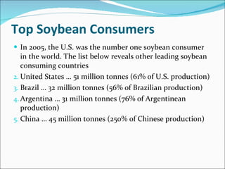 Top Soybean Consumers In 2005, the U.S. was the number one soybean consumer in the world. The list below reveals other leading soybean consuming countries United States … 51 million tonnes (61% of U.S. production) Brazil … 32 million tonnes (56% of Brazilian production) Argentina … 31 million tonnes (76% of Argentinean production) China … 45 million tonnes (250% of Chinese production) 