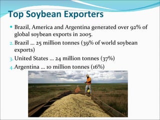 Top Soybean Exporters Brazil, America and Argentina generated over 92% of global soybean exports in 2005. Brazil … 25 million tonnes (39% of world soybean exports) United States … 24 million tonnes (37%) Argentina … 10 million tonnes (16%) 