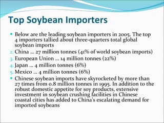 Top Soybean Importers Below are the leading soybean importers in 2005. The top 4 importers tallied about three-quarters total global soybean imports China … 27 million tonnes (41% of world soybean imports) European Union … 14 million tonnes (22%) Japan … 4 million tonnes (6%) Mexico … 4 million tonnes (6%) Chinese soybean imports have skyrocketed by more than 27 times from 0.8 million tonnes in 1995. In addition to the robust domestic appetite for soy products, extensive investment in soybean crushing facilities in Chinese coastal cities has added to China’s escalating demand for imported soybeans 