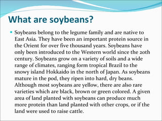 What are soybeans? Soybeans belong to the legume family and are native to East Asia. They have been an important protein source in the Orient for over five thousand years. Soybeans have only been introduced to the Western world since the 20th century. Soybeans grow on a variety of soils and a wide range of climates, ranging form tropical Brazil to the snowy island Hokkaido in the north of Japan. As soybeans mature in the pod, they ripen into hard, dry beans. Although most soybeans are yellow, there are also rare varieties which are black, brown or green colored. A given area of land planted with soybeans can produce much more protein than land planted with other crops, or if the land were used to raise cattle. 