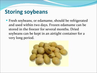 Storing soybeans Fresh soybeans, or edamame, should be refrigerated and used within two days. Frozen edamame can be stored in the freezer for several months. Dried soybeans can be kept in an airtight container for a very long period. 