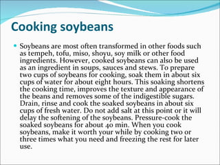 Cooking soybeans Soybeans are most often transformed in other foods such as tempeh, tofu, miso, shoyu, soy milk or other food ingredients. However, cooked soybeans can also be used as an ingredient in soups, sauces and stews. To prepare two cups of soybeans for cooking, soak them in about six cups of water for about eight hours. This soaking shortens the cooking time, improves the texture and appearance of the beans and removes some of the indigestible sugars. Drain, rinse and cook the soaked soybeans in about six cups of fresh water. Do not add salt at this point or it will delay the softening of the soybeans. Pressure-cook the soaked soybeans for about 40 min. When you cook soybeans, make it worth your while by cooking two or three times what you need and freezing the rest for later use. 