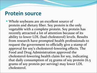 Protein source Whole soybeans are an excellent source of protein and dietary fiber. Soy protein is the only vegetable with a complete protein. Soy protein has recently attracted a lot of attention because of its ability to lower LDL (bad cholesterol) levels. Results from research have prompted health professionals to request the government to officially give a stamp of approval for soy's cholesterol-lowering effects. The Food and Drug Administration approved the cholesterol-lowering health claim for soy, indicating that daily consumption of 25 grams of soy protein (6.5 grams of soy protein per serving) may lower LDL cholesterol. 