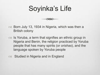 Soyinka’s Life
 Born July 13, 1934 in Nigeria, which was then a
British colony
 Is Yoruba, a term that signifies an ethnic group in
Nigeria and Benin, the religion practiced by Yoruba
people that has many spirits (or orishas), and the
language spoken by Yoruba people
 Studied in Nigeria and in England

 