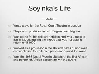 Soyinka’s Life
 Wrote plays for the Royal Court Theatre in London
 Plays were produced in both England and Nigeria
 Was exiled for his political activism and was unable to
live in Nigeria during the 1990s and was not able to
return until 1999
 Worked as a professor in the United States during exile
and continues to work as a professor around the world
 Won the 1986 Nobel Prize in Literature, the first African
and person of African descent to win the award

 