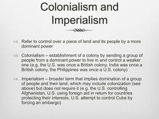 Colonialism and
Imperialism
 Refer to control over a piece of land and its people by a more
dominant power
 Colonialism – establishment of a colony by sending a group of
people from a dominant power to live in and control a weaker
one (e.g. the U.S. was once a British colony, India was once a
British colony, the Philippines was once a U.S. colony)
 Imperialism – broader term that implies domination of a group
of people and their land, which may include colonization (see
above) but does not require it (e.g. the U.S. controlling
Afghanistan, U.S. using foreign aid in return for countries
protecting their interests, U.S. attempt to control Cuba by
forcing an embargo)

 