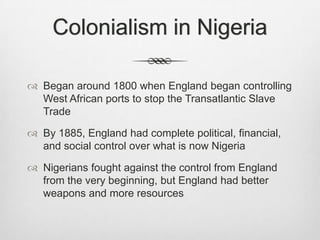 Colonialism in Nigeria
 Began around 1800 when England began controlling
West African ports to stop the Transatlantic Slave
Trade
 By 1885, England had complete political, financial,
and social control over what is now Nigeria
 Nigerians fought against the control from England
from the very beginning, but England had better
weapons and more resources

 