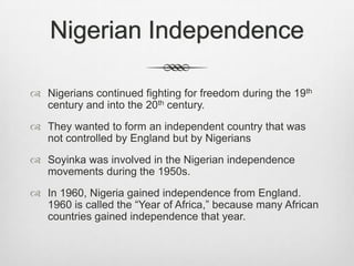 Nigerian Independence
 Nigerians continued fighting for freedom during the 19th
century and into the 20th century.
 They wanted to form an independent country that was
not controlled by England but by Nigerians

 Soyinka was involved in the Nigerian independence
movements during the 1950s.
 In 1960, Nigeria gained independence from England.
1960 is called the “Year of Africa,” because many African
countries gained independence that year.

 