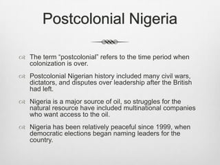 Postcolonial Nigeria
 The term “postcolonial” refers to the time period when
colonization is over.
 Postcolonial Nigerian history included many civil wars,
dictators, and disputes over leadership after the British
had left.
 Nigeria is a major source of oil, so struggles for the
natural resource have included multinational companies
who want access to the oil.
 Nigeria has been relatively peaceful since 1999, when
democratic elections began naming leaders for the
country.

 