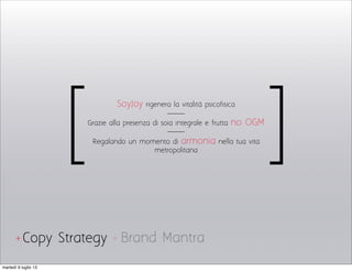 Brand MantraCopy Strategy
SoyJoy rigenera la vitalità psicofisica
Grazie alla presenza di soia integrale e frutta no OGM
Regaland0 un momento di armonia nella tua vita
metropolitana
[ ]
+ +
martedì 9 luglio 13
 