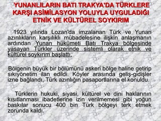 YUNANLILARIN BATI TRAKYA'DA TÜRKLERE KARŞI ASİMİLASYON YOLUYLA UYGULADIĞI  ETNİK VE KÜLTÜREL SOYKIRIM   1923 yılında Lozan'da imzalanan Türk ve Yunan azınlıkların karşılıklı mübadelesine ilişkin anlaşmanın ardından  Yunan hükümeti Batı Trakya bölgesinde yasayan Türkler üzerinde sistemli olarak etnik ve kültürel soykırım başlattı. Bölgenin büyük bir bölümünü askeri bölge haline getirip sıkıyönetim ilan edildi. Köyler arasında geliş-gidişler izne bağlandı, Türk azınlığın pasaportlarına el konuldu. Türklerin hukuki, siyasi, kültürel ve dini haklarının kısıtlanması ibadetlerine izin verilmemesi gibi yoğun baskılar sonucu 400 bin Türk bölgeyi terk etmek zorunda kaldı. 