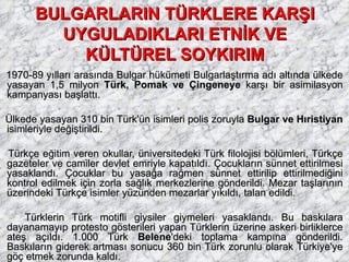 BULGARLARIN TÜRKLERE KARŞI UYGULADIKLARI ETNİK VE KÜLTÜREL SOYKIRIM 1970-89 yılları arasında Bulgar hükümeti Bulgarlaştırma adı altında ülkede yasayan 1,5 milyon  Türk, Pomak ve Çingeneye  karşı bir asimilasyon kampanyası başlattı. Ülkede yasayan 310 bin Türk'ün isimleri polis zoruyla  Bulgar ve Hıristiyan  isimleriyle değiştirildi. Türkçe eğitim veren okullar, üniversitedeki Türk filolojisi bölümleri, Türkçe gazeteler ve camiler devlet emriyle kapatıldı. Çocukların sünnet ettirilmesi yasaklandı. Çocuklar bu yasağa rağmen sünnet ettirilip ettirilmediğini kontrol edilmek için zorla sağlık merkezlerine gönderildi. Mezar taşlarının üzerindeki Türkçe isimler yüzünden mezarlar yıkıldı, talan edildi. Türklerin Türk motifli giysiler giymeleri yasaklandı. Bu baskılara dayanamayıp protesto gösterileri yapan Türklerin üzerine askeri birliklerce ateş açıldı. 1.000 Türk  Belene 'deki toplama kampına gönderildi. Baskıların giderek artması sonucu 360 bin Türk zorunlu olarak Türkiye'ye göç etmek zorunda kaldı. 