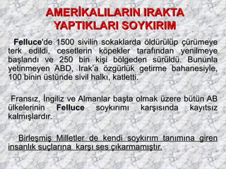AMERİKALILARIN IRAKTA YAPTIKLARI SOYKIRIM Felluce 'de 1500 sivilin sokaklarda öldürülüp çürümeye terk edildi, cesetlerin köpekler tarafından yenilmeye başlandı ve 250 bin kişi bölgeden sürüldü. Bununla yetinmeyen ABD, Irak’a özgürlük getirme bahanesiyle, 100 binin üstünde sivil halkı, katletti. Fransız, İngiliz ve Almanlar başta olmak üzere bütün AB ülkelerinin  Felluce  soykırımı karşısında kayıtsız kalmışlardır.  Birleşmiş Milletler de kendi soykırım tanımına giren insanlık suçlarına  karşı ses çıkarmamıştır.   