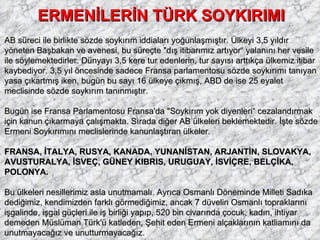 ERMENİLERİN TÜRK SOYKIRIMI AB süreci ile birlikte sözde soykırım iddiaları yoğunlaşmıştır. Ülkeyi 3,5 yıldır yöneten Başbakan ve avenesi, bu süreçte "dış itibarımız artıyor“ yalanını her vesile ile söylemektedirler. Dünyayı 3,5 kere tur edenlerin, tur sayısı arttıkça ülkemiz itibar kaybediyor. 3,5 yıl öncesinde sadece Fransa parlamentosu sözde soykırımı tanıyan yasa çıkartmış iken, bugün bu sayı 16 ülkeye çıkmış, ABD de ise 25 eyalet meclisinde sözde soykırım tanınmıştır. Bugün ise Fransa Parlamentosu Fransa'da "Soykırım yok diyenleri“ cezalandırmak için kanun çıkarmaya çalışmakta. Sırada diğer AB ülkeleri beklemektedir. İşte sözde Ermeni Soykırımını meclislerinde kanunlaştıran ülkeler.  FRANSA, İTALYA, RUSYA, KANADA, YUNANİSTAN, ARJANTİN, SLOVAKYA, AVUSTURALYA, İSVEÇ, GÜNEY KIBRIS, URUGUAY, İSVİÇRE, BELÇİKA, POLONYA. Bu ülkeleri nesillerimiz asla unutmamalı. Ayrıca Osmanlı Döneminde Milleti Sadıka dediğimiz, kendimizden farklı görmediğimiz, ancak 7 düvelin Osmanlı topraklarını işgalinde, işgal güçleri ile iş birliği yapıp, 520 bin civarında çocuk, kadın, ihtiyar demeden Müslüman Türk'ü katleden, Şehit eden Ermeni alçaklarının katliamını da unutmayacağız ve unutturmayacağız. 