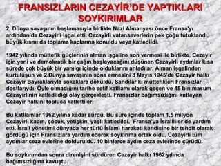 FRANSIZLARIN CEZAYİR’DE YAPTIKLARI SOYKIRIMLAR 2. Dünya savaşının başlamasıyla birlikte Nazi Almanyası önce Fransa'yı ardından da Cezayir'i işgal etti. Cezayirli vatanseverlerin pek çoğu tutuklandı, büyük kısmı da toplama kaplarına konuldu veya katledildi.  1942 yılında müttefik güçlerinin alman işgaline son vermesi ile birlikte, Cezayir için yeni ve demokratik bir çağın başlayacağını düşünen Cezayirli aydınlar kısa sürede çok büyük bir yanılgı içinde olduklarını anladılar. Alman işgalinden kurtuluşun ve 2.Dünya savaşının sona ermesini 8 Mayıs 1945’de Cezayir halkı Cezayir Bayraklarıyla sokaklara döküldü. Sandılar ki müttefikleri Fransızlar dostlarıydı. Öyle olmadığını tarihe setif katliamı olarak geçen ve 45 bin masum Cezayirlinin katledildiği olay gerçekleşti. Fransızlar bağımsızlığını kutlayan Cezayir halkını topluca katlettiler.  Bu katliamlar 1962 yılına kadar sürdü. Bu süre içinde toplam 1.5 milyon Cezayirli kadın, çocuk, yetişkin, yaşlı katledildi.  Fransa’ya İsrailliler de yardım etti. İsrail yönetimi dünyada her türlü İslami hareketi kendisine bir tehdit olarak gördüğü için Fransızlara yardım ederek soykırıma ortak oldu. Cezayirli tüm aydınlar ceza evlerine dolduruldu. 10 binlerce aydın ceza evlerinde çürüdü. Bu soykırımdan sonra direnişini sürdüren Cezayir halkı 1962 yılında bağımsızlığına kavuştu.  