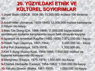 20. YÜZYILDAKİ ETNİK VE KÜLTÜREL SOYKIRIMLAR   1- Jozef Stalin (SSCB, 1934-39) 13,000,000 mülteci-100 binlerce  ölü. 2- Adolf Hitler (Almanya, 1939-1945) 12,000,000 mülteci kamplarda  2 milyon ölü-kayıp. 3- Mao Tze Dong (Çin, 1966-1969) 11,000,000 kişiye kültürel asimilasyon-toplama kamplarında sayısı belli olmayan kayıplar. 4- İspanyol ve Amerikalı Kaşifler (1492-1800) 7,972,000 ölü - kayıp. 5- Hideki Tojo (Japonya, 1941-1944)       5,000,000 ölü - kayıp 6- Pol Pot (Kamboçya, 1975-1979)           1,700,000 ölü. 7- Kim Il Sung (Kuzey Kore, 1948-1994) 1.600,000 mülteci ve toplama kamplarında ölü-kayıp. 8- Menghitsu (Etopya, 1975-1978) 1,500,000 ölü-kayıp. 9- Charles DeGaulle (Cezayir, 1954-1962)  1,000,000 ölü-kayıp. 10- Yakubu Gowon (Biafra, 1967-1970)       1,000,000 ölü-kayıp. 11- Leonid Brezhnev (Afganistan, 1979-1982)  900,000 ölü-kayıp. 