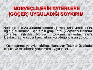 NORVEÇLİLERİN TATERLERE (GÖÇER) UYGULADIĞI SOYKIRIM   Norveçliler 1920-30'larda çıkardıkları yasalarla Nordik ırk‘ın ağırlığını korumak için etnik grup Tater (Göçerler) kızlarını zorla kısırlaştırdılar. Norveç  toplumu ne kadar Tater'i kısırlaştırsa, o kadar kendi ırkını koruduğuna inanıyordu. Kısırlaştırma yoluyla  ehlileştirilemeyen Taterler üzerinde  insülin ve elektroşok  yöntemleri uygulanıldı. 