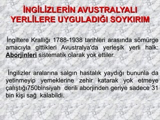 İNGİLİZLERİN AVUSTRALYALI YERLİLERE UYGULADIĞI SOYKIRIM   İngiltere Krallığı 1788-1938 tarihleri arasında sömürge amacıyla gittikleri Avustralya'da yerleşik yerli halk:  Aborjinleri  sistematik olarak yok ettiler. İngilizler aralarına salgın hastalık yaydığı bununla da yetinmeyip yemeklerine zehir katarak yok etmeye çalıştığı750binsiyah  derili aborjinden geriye sadece 31 bin kişi sağ  kalabildi. 