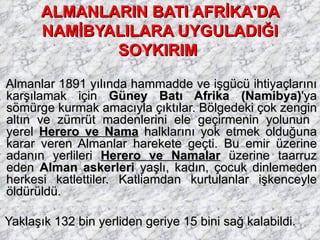 ALMANLARIN BATI AFRİKA'DA NAMİBYALILARA UYGULADIĞI SOYKIRIM   Almanlar 1891 yılında hammadde ve işgücü ihtiyaçlarını karşılamak için  Güney Batı Afrika (Namibya) 'ya sömürge kurmak amacıyla çıktılar. Bölgedeki çok zengin altın ve zümrüt madenlerini ele geçirmenin yolunun  yerel  Herero ve Nama  halklarını yok etmek olduğuna karar veren Almanlar harekete geçti. Bu emir üzerine adanın yerlileri  Herero ve Namalar  üzerine taarruz eden  Alman askerleri  yaşlı, kadın, çocuk dinlemeden herkesi katlettiler. Katliamdan kurtulanlar işkenceyle öldürüldü. Yaklaşık 132 bin yerliden geriye 15 bini sağ kalabildi. 