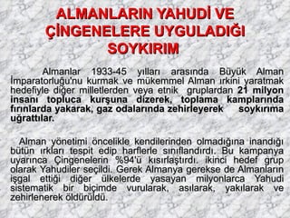 ALMANLARIN YAHUDİ VE ÇİNGENELERE UYGULADIĞI SOYKIRIM   Almanlar 1933-45 yılları arasında Büyük Alman İmparatorluğu'nu kurmak ve mükemmel Alman ırkini yaratmak hedefiyle diğer milletlerden veya etnik  gruplardan  21 milyon insanı topluca kurşuna dizerek, toplama kamplarında fırınlarda yakarak, gaz odalarında zehirleyerek  soykırıma uğrattılar. Alman yönetimi öncelikle kendilerinden olmadığına inandığı bütün ırkları tespit edip harflerle sınıflandırdı. Bu kampanya uyarınca Çingenelerin %94'ü kısırlaştırdı. ikinci hedef grup olarak Yahudiler seçildi. Gerek Almanya gerekse de Almanların işgal ettiği diğer ülkelerde yasayan milyonlarca Yahudi sistematik bir biçimde vurularak, asılarak, yakılarak ve zehirlenerek öldürüldü. 