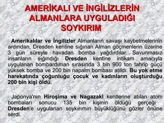 AMERİKALI VE İNGİLİZLERİN ALMANLARA UYGULADIĞI SOYKIRIM   Amerikalılar ve İngilizler  Almanların savaşı kaybetmelerinin ardından, Dresden kentine sığınan Alman göçmenlerin üzerine 3 gün süreyle havadan bomba yağdırdılar. Savunmasız insanların sığındığı  Dresden  kentine intikam amacıyla uygulanan bombardıman sırasında 3 bin 900 ton tahrip gücü yüksek bomba ve 200 bin napalm bombası atıldı.  Bu yok etme harekatında çoğunluğu çocuk ve kadınların oluşturduğu 200 bin kişi öldü. Japonya'nın  Hiroşima ve Nagazaki  kentlerine atılan atom bombaları sonucu 135 bin kişinin öldüğü gerçeği  Dresden 'e uygulanan soykırımın büyüklüğünü gözler önüne serdi. 