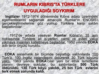 RUMLARIN KIBRIS'TA TÜRKLERE UYGULADIĞI SOYKIRIM   İngilizler  1912-1974 döneminde Kıbrıs adası üzerindeki egemenliklerini sağlamak amacıyla Rumlar‘ın ENOSIS'i gerçekleştirmelerine göz yumup Türklere karşı saldırı başlattırdılar. 1912'de adada yasayan  Rumlar  Kıbrıs'ın 35 ayrı noktasında Türklere ait is-yerleri, camii ve evleri yakıp yıkmaya insanları katletmeye başladılar.  1952 yılında  EOKA  adlı terör örgütü kuruldu.  EOKA  sistematik bir biçimde başlattığı saldırılarda  100 Türk'ü, 100 İngiliz vatandaşını öldürerek 30 Türk köyünü yaktı.  1963 yılında  EOKA 'cılar yeni bir etnik temizleme planını devreye soktular, bu saldırılarda  500 Türk öldürüldü ,  130 Türk köyü yakıldı, 25 bin Türk  evlerini terk etmek zorunda kaldı. 
