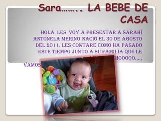 Sara…….. LA BEBE DE
                   CASA
      Hola les voy a presentar a Sarahí
   Antonela Merino nació el 30 de agosto
    del 2011. les contare como ha pasado
     este tiempo junto a su familia que le
                       aman muchooooo…..
vamos……..
 
