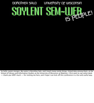 DOROTHEA SALO

UNIVERSITY OF WISCONSIN

SOYLENT SEM-WEB PLE!
EO
P
IS

So hello, guten morgen. My name is Dorothea Salo, and I teach many nerdy things, linked data among them, at the
School of Library and Information Studies at the University of Wisconsin at Madison. I ﬁrst want to say vielen dank
-- thank you VERY much -- for inviting me here, and I hope I can kick off this conference in a fun and useful way.

 