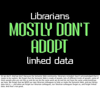 Librarians

MOSTLY DON’T
ADOPT
linked data

Or we don’t. And we don’t because the Semantic Web community, librarians inclu...