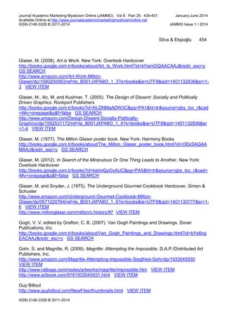 Journal Academic Marketing Mysticism Online (JAMMO). Vol 8. Part 29. 439-457. January-June 2014
Available Online at http://www.journalacademicmarketingmysticismonline.net
ISSN 2146-3328 © 2011-2014 JAMMO Issue 1 / 2014
ISSN 2146-3328 © 2011-2014
Silva & Ekşioğlu 454
Glaser, M. (2008). Art is Work. New York: Overlook Hardcover
http://books.google.com.tr/books/about/Art_Is_Work.html?id=kYwmGQAACAAJ&redir_esc=y
GS SEARCH
http://www.amazon.com/Art-Work-Milton-
Glaser/dp/1590200063/ref=la_B001JXPA8O_1_3?s=books&ie=UTF8&qid=1401132836&sr=1-
3 VIEW ITEM
Glaser, M., Ilic, M. and Kushner, T. (2005). The Design of Dissent: Socially and Politically
Driven Graphics. Rockport Publishers
http://books.google.com.tr/books?id=KLDNMqADWiIC&pg=PA1&hl=tr&source=gbs_toc_r&cad
=4#v=onepage&q&f=false GS SEARCH
http://www.amazon.com/Design-Dissent-Socially-Politically-
Graphics/dp/1592531172/ref=la_B001JXPA8O_1_4?s=books&ie=UTF8&qid=1401132836&sr
=1-4 VIEW ITEM
Glaser, M. (1977). The Milton Glaser poster book. New York: Harmony Books
http://books.google.com.tr/books/about/The_Milton_Glaser_poster_book.html?id=OEkSAQAA
MAAJ&redir_esc=y GS SEARCH
Glaser, M. (2012). In Search of the Miraculous Or One Thing Leads to Another. New York:
Overlook Hardcover
http://books.google.com.tr/books?id=keImQyI0vAUC&pg=PA5&hl=tr&source=gbs_toc_r&cad=
4#v=onepage&q&f=false GS SEARCH
Glaser, M. and Snyder, J. (1975). The Underground Gourmet Cookbook Hardcover. Simon &
Schuster
http://www.amazon.com/Underground-Gourmet-Cookbook-Milton-
Glaser/dp/0671220764/ref=la_B001JXPA8O_1_6?s=books&ie=UTF8&qid=1401130777&sr=1-
6 VIEW ITEM
http://www.miltonglaser.com/milton/c:history/#7 VIEW ITEM
Gogh, V. V. edited by Grafton, C. B. (2007). Van Gogh Paintings and Drawings. Dover
Publications, Inc.
http://books.google.com.tr/books/about/Van_Gogh_Paintings_and_Drawings.html?id=bYs6ng
EACAAJ&redir_esc=y GS SEARCH
Gohr, S. and Magritte, R. (2009). Magritte: Attempting the Impossible. D.A.P./Distributed Art
Publishers, Inc.
http://www.amazon.com/Magritte-Attempting-Impossible-Siegfried-Gohr/dp/1933045930
VIEW ITEM
http://www.ratbags.com/rsoles/artworks/magritte/impossible.htm VIEW ITEM
http://www.artbook.com/9781933045931.html VIEW ITEM
Guy Billout
http://www.guybillout.com/NewFiles/thumbnails.html VIEW ITEM
 
