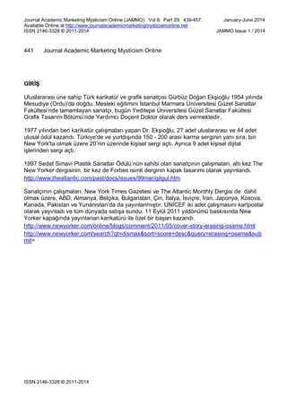 Journal Academic Marketing Mysticism Online (JAMMO). Vol 8. Part 29. 439-457. January-June 2014
Available Online at http://www.journalacademicmarketingmysticismonline.net
ISSN 2146-3328 © 2011-2014 JAMMO Issue 1 / 2014
ISSN 2146-3328 © 2011-2014
441 Journal Academic Marketing Mysticism Online
GİRİŞ
Uluslararası üne sahip Türk karikatür ve grafik sanatçısı Gürbüz Doğan Ekşioğlu 1954 yılında
Mesudiye (Ordu)'da doğdu. Mesleki eğitimini İstanbul Marmara Üniversitesi Güzel Sanatlar
Fakültesi’nde tamamlayan sanatçı, bugün Yeditepe Üniversitesi Güzel Sanatlar Fakültesi
Grafik Tasarım Bölümü’nde Yardımcı Doçent Doktor olarak ders vermektedir.
1977 yılından beri karikatür çalışmaları yapan Dr. Ekşioğlu, 27 adet uluslararası ve 44 adet
ulusal ödül kazandı. Türkiye'de ve yurtdışında 150 - 200 arası karma serginin yanı sıra, biri
New York'ta olmak üzere 20’nin üzerinde kişisel sergi açtı. Ayrıca 9 adet kişisel dijital
işlerinden sergi açtı.
1997 Sedat Simavi Plastik Sanatlar Ödülü’nün sahibi olan sanatçının çalışmaları, altı kez The
New Yorker dergisinin, bir kez de Forbes isimli derginin kapak tasarımı olarak yayınlandı.
http://www.theatlantic.com/past/docs/issues/99mar/gilgul.htm
Sanatçının çalışmaları, New York Times Gazetesi ve The Atlantic Monthly Dergisi de dahil
olmak üzere, ABD, Almanya, Belçika, Bulgaristan, Çin, İtalya, İsviçre, İran, Japonya, Kosova,
Kanada, Pakistan ve Yunanistan’da da yayınlanmıştır. UNICEF iki adet çalışmasını kartpostal
olarak yayınladı ve tüm dünyada satışa sundu. 11 Eylül 2011 yıldönümü baskısında New
Yorker kapağında yayınlanan karikatürü ile özel bir başarı kazandı.
http://www.newyorker.com/online/blogs/comment/2011/05/cover-story-erasing-osama.html
http://www.newyorker.com/search?qt=dismax&sort=score+desc&query=erasing+osama&sub
mit=
 
