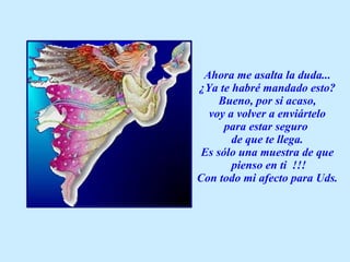 Ahora me asalta la duda... ¿Ya te habré mandado esto? Bueno, por si acaso, voy a volver a enviártelo  para estar seguro  de que te llega. Es sólo una muestra de que pienso en ti  !!! Con todo mi afecto para Uds. 