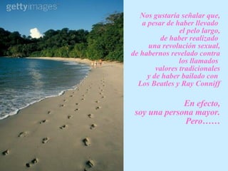 N os gustaría señalar que, a pesar de haber llevado  el pelo largo,  de haber realizado  una revolución sexual, de habernos revelado contra los llamados  valores tradicionales y de haber bailado con  Los Beatles y Ray Conniff En efecto,  soy una persona mayo r . Pero…… 