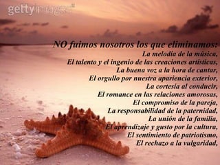 NO fuimos nosotros los que eliminamos: La melodía de la música, El talento y el ingenio de las creaciones artísticas, La buena voz a la hora de cantar, El orgullo por nuestra apariencia exterior, La cortesía al conducir, El romance en las relaciones amorosas, El compromiso de la pareja, La responsabilidad de la paternidad, La unión de la familia, El aprendizaje y gusto por la cultura, El sentimiento de patriotismo, El rechazo a la vulgaridad, 