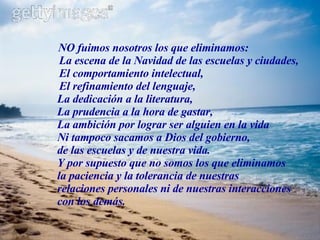 NO fuimos nosotros los que eliminamos: La escena de la Navidad de las escuelas y ciudades, El comportamiento intelectual, El refinamiento del lenguaje, La dedicación a la literatura, La prudencia a la hora de gastar, La ambición por lograr ser alguien en la vida Ni tampoco sacamos a Dios del gobierno,   de las escuelas y de nuestra vida. Y por supuesto que no somos los que eliminamos  la paciencia y la tolerancia de nuestras  relaciones personales ni de nuestras interacciones  con los demás. 