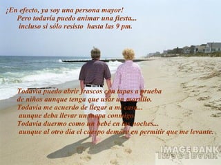 ¡En efecto, ya soy una persona mayor! Pero todavía puedo animar una fiesta...  incluso si sólo resisto  hasta las 9 pm. Todavía puedo abrir frascos con tapas a prueba  de niños aunque tenga que usar un martillo. Todavía me acuerdo de llegar a mi casa... aunque deba llevar un mapa conmigo. Todavía duermo como un bebé en las noches...  aunque al otro día el cuerpo demore en permitir que   me   levante. 